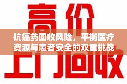 成都抗癌药回收风险，平衡医疗资源与患者安全的双重挑战