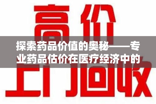 成都探索药品价值的奥秘——专业药品估价在医疗经济中的关键作用