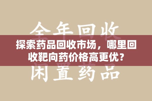 成都探索药品回收市场，哪里回收靶向药价格高更优？