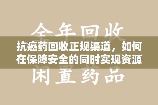 成都抗癌药回收正规渠道，如何在保障安全的同时实现资源再利用