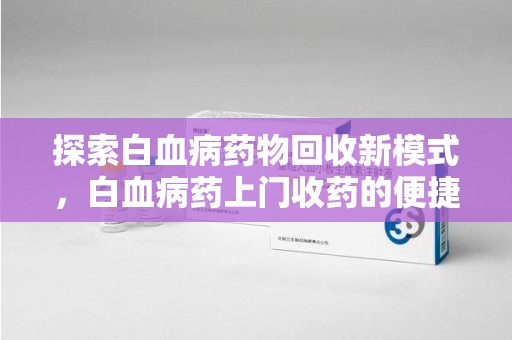 成都探索白血病药物回收新模式，白血病药上门收药的便捷与挑战