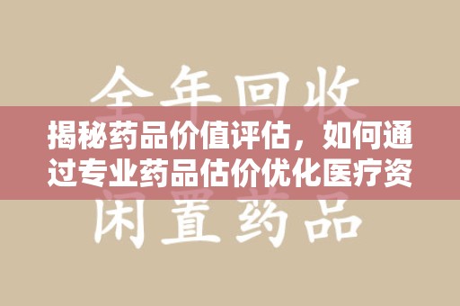 成都揭秘药品价值评估，如何通过专业药品估价优化医疗资源分配
