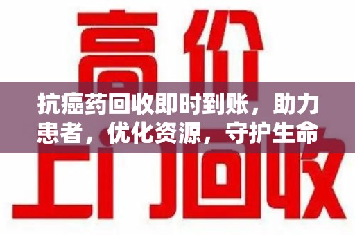 成都抗癌药回收即时到账，助力患者，优化资源，守护生命的新途径