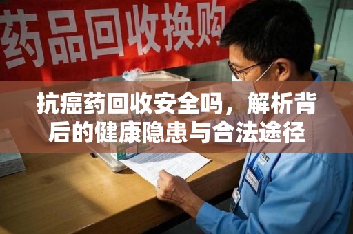 成都抗癌药回收安全吗，解析背后的健康隐患与合法途径