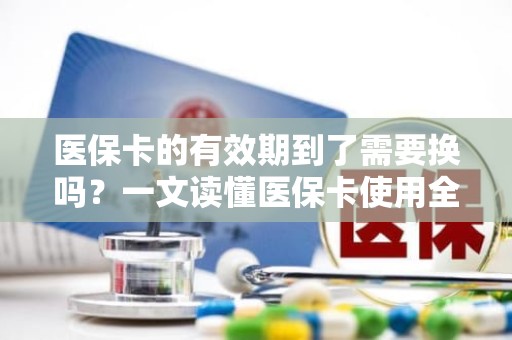 成都医保卡的有效期到了需要换吗？一文读懂医保卡使用全攻略