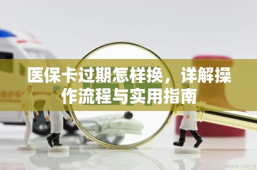 成都医保卡过期怎样换，详解操作流程与实用指南