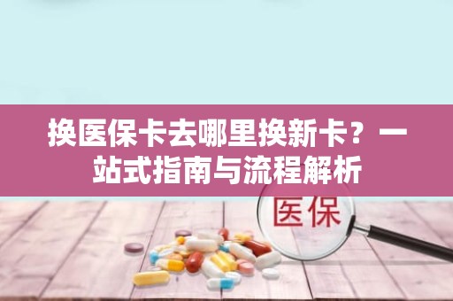 成都换医保卡去哪里换新卡？一站式指南与流程解析