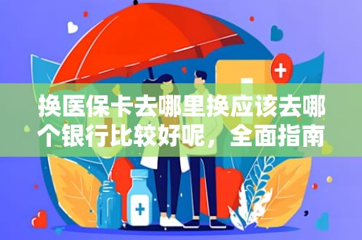 成都换医保卡去哪里换应该去哪个银行比较好呢，全面指南与实用建议