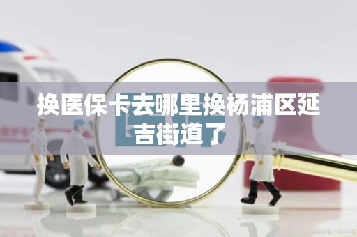 成都换医保卡去哪里换杨浦区延吉街道了
