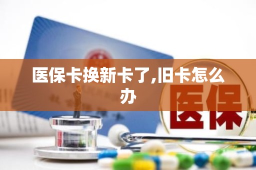 成都医保卡换新卡了,旧卡怎么办